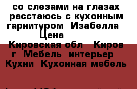 со слезами на глазах расстаюсь с кухонным гарнитуром “Изабелла“   › Цена ­ 70 000 - Кировская обл., Киров г. Мебель, интерьер » Кухни. Кухонная мебель   